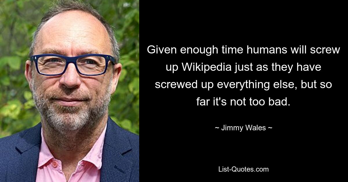 Given enough time humans will screw up Wikipedia just as they have screwed up everything else, but so far it's not too bad. — © Jimmy Wales