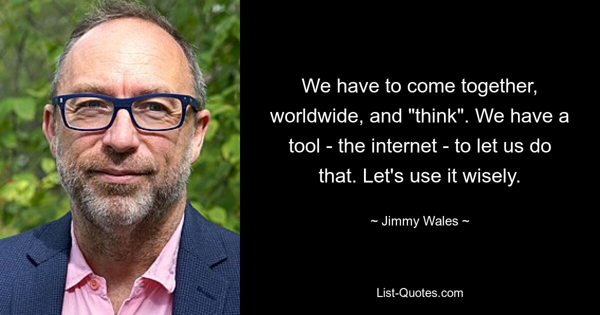 We have to come together, worldwide, and "think". We have a tool - the internet - to let us do that. Let's use it wisely. — © Jimmy Wales