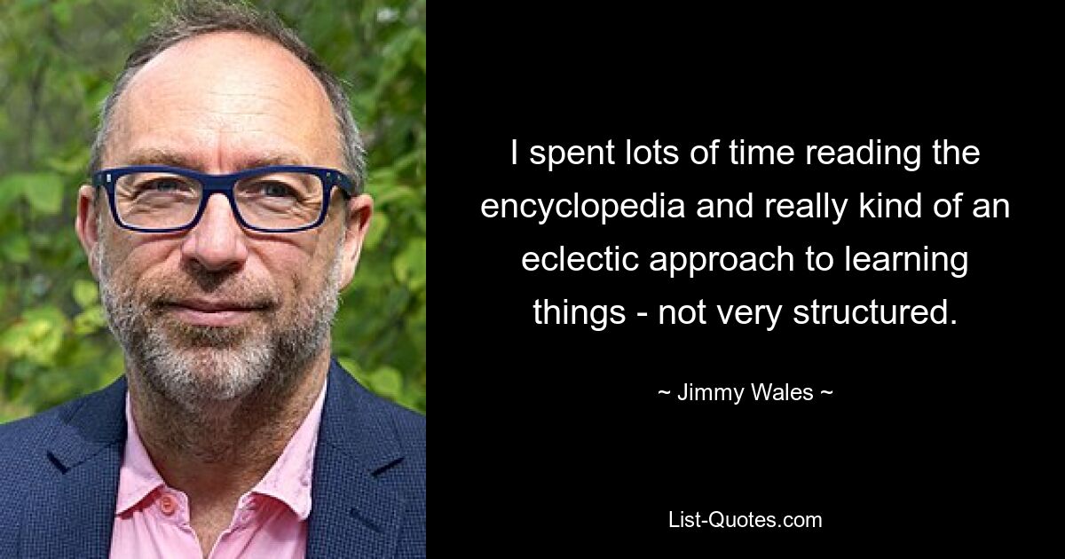 I spent lots of time reading the encyclopedia and really kind of an eclectic approach to learning things - not very structured. — © Jimmy Wales