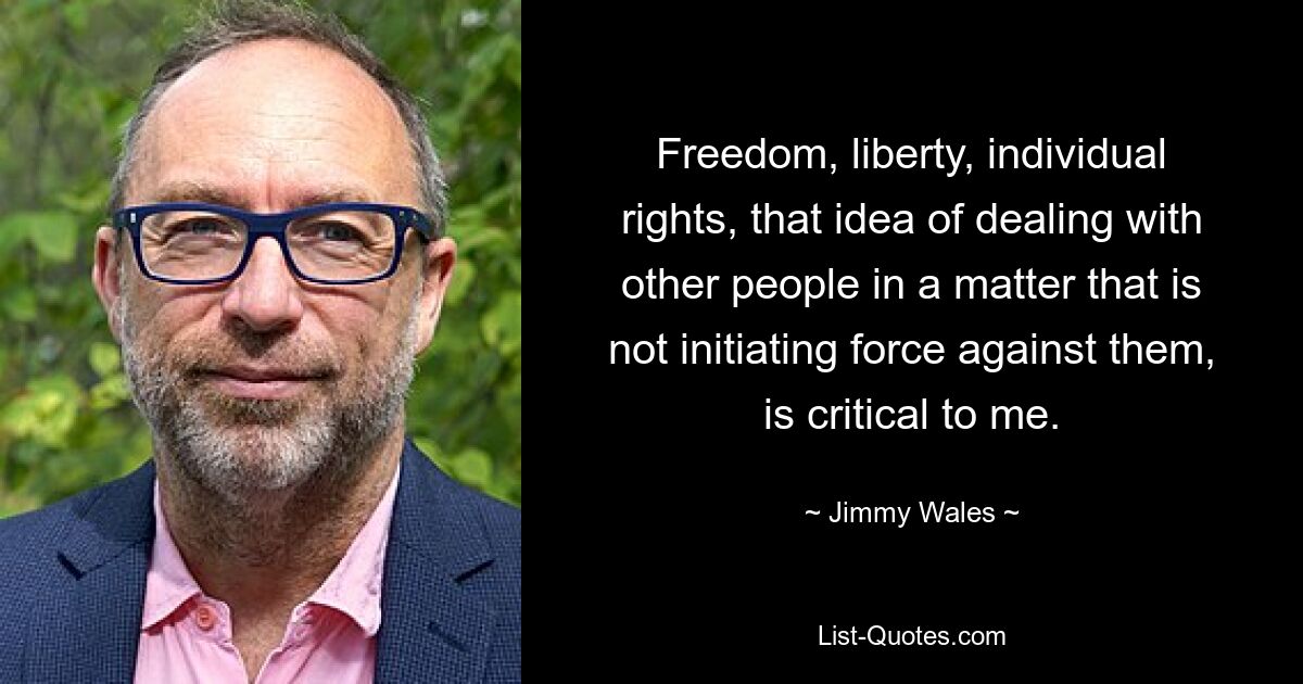 Freedom, liberty, individual rights, that idea of dealing with other people in a matter that is not initiating force against them, is critical to me. — © Jimmy Wales