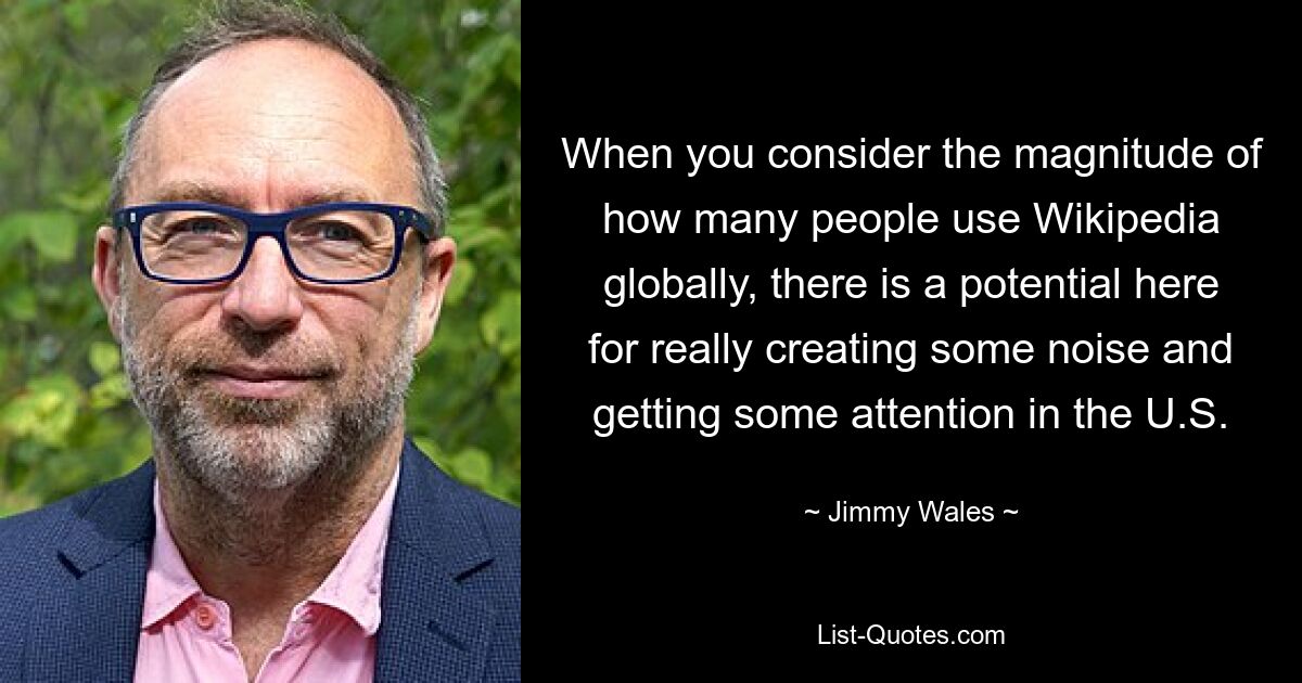 When you consider the magnitude of how many people use Wikipedia globally, there is a potential here for really creating some noise and getting some attention in the U.S. — © Jimmy Wales