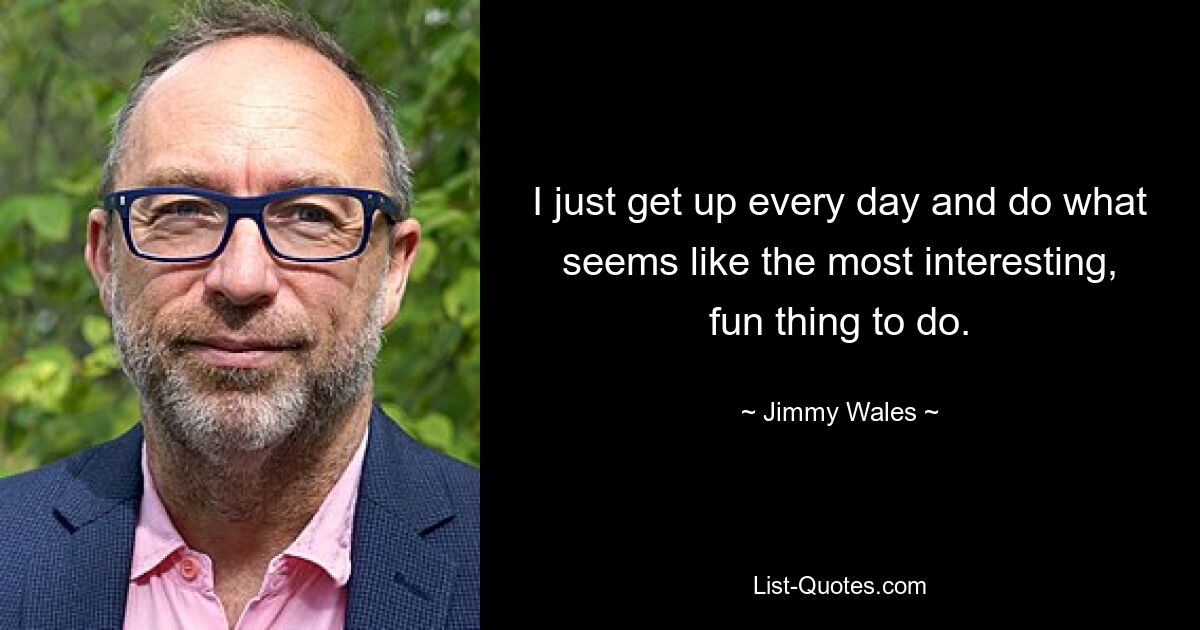 I just get up every day and do what seems like the most interesting, fun thing to do. — © Jimmy Wales