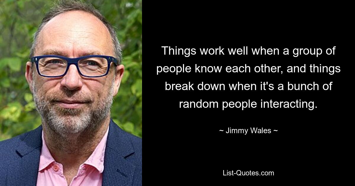 Things work well when a group of people know each other, and things break down when it's a bunch of random people interacting. — © Jimmy Wales