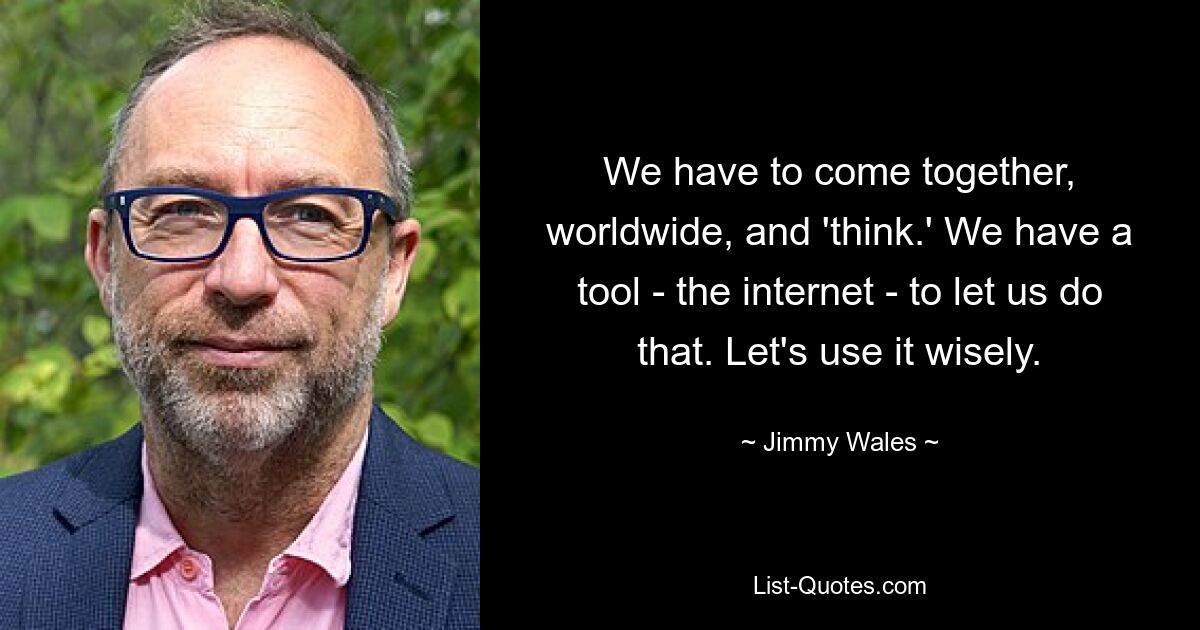 We have to come together, worldwide, and 'think.' We have a tool - the internet - to let us do that. Let's use it wisely. — © Jimmy Wales