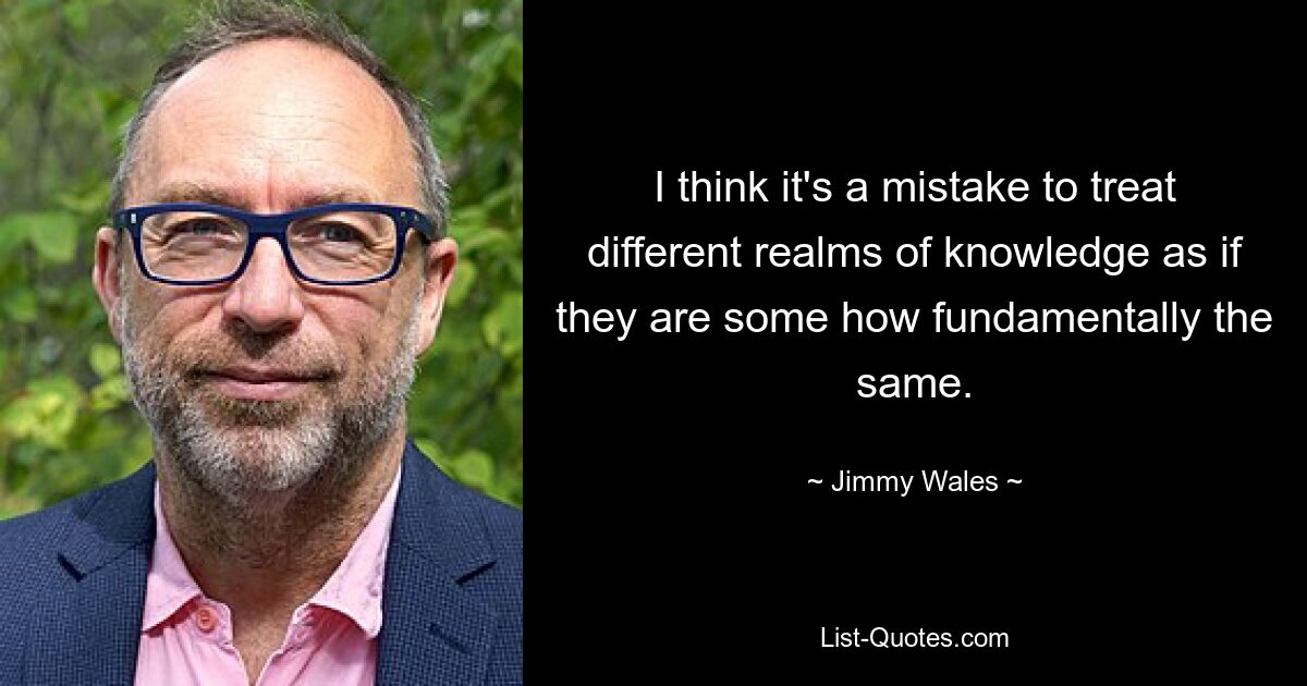 I think it's a mistake to treat different realms of knowledge as if they are some how fundamentally the same. — © Jimmy Wales