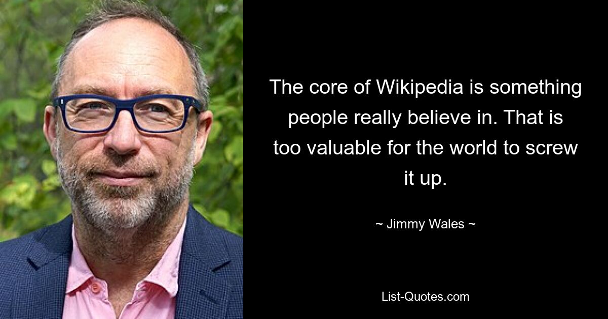 The core of Wikipedia is something people really believe in. That is too valuable for the world to screw it up. — © Jimmy Wales