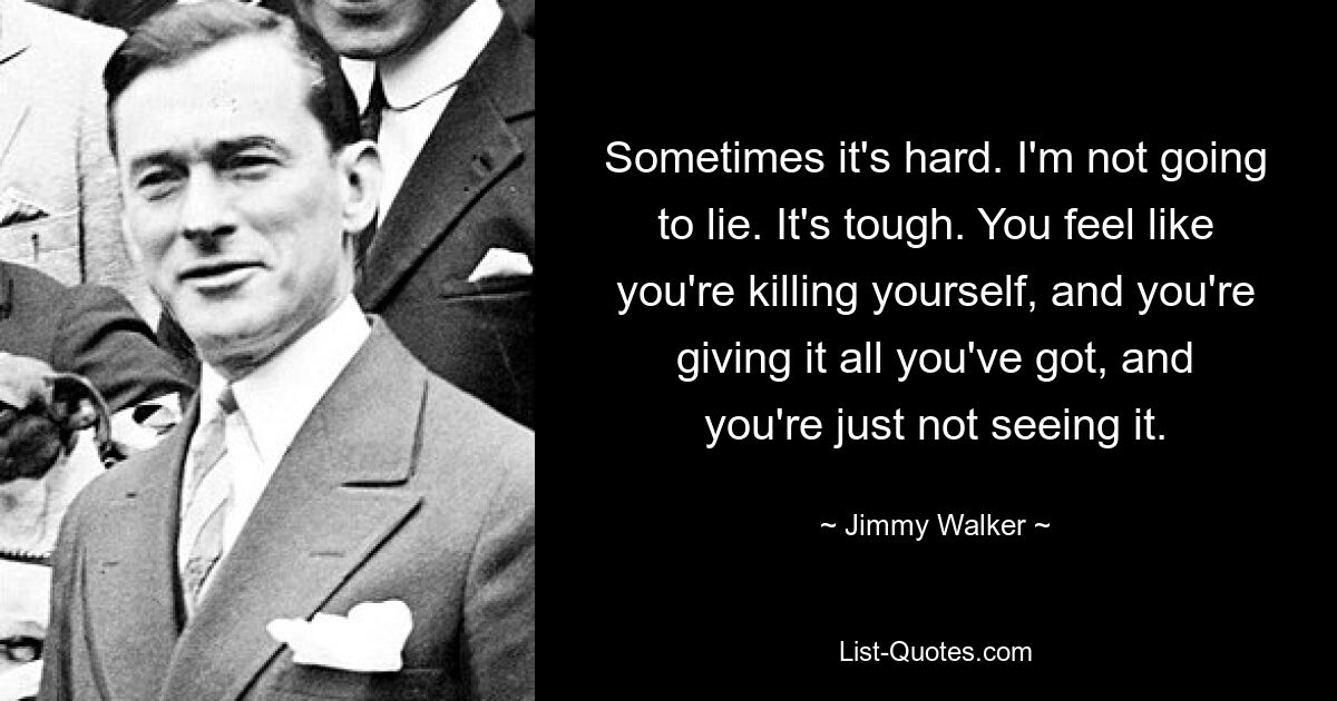 Sometimes it's hard. I'm not going to lie. It's tough. You feel like you're killing yourself, and you're giving it all you've got, and you're just not seeing it. — © Jimmy Walker