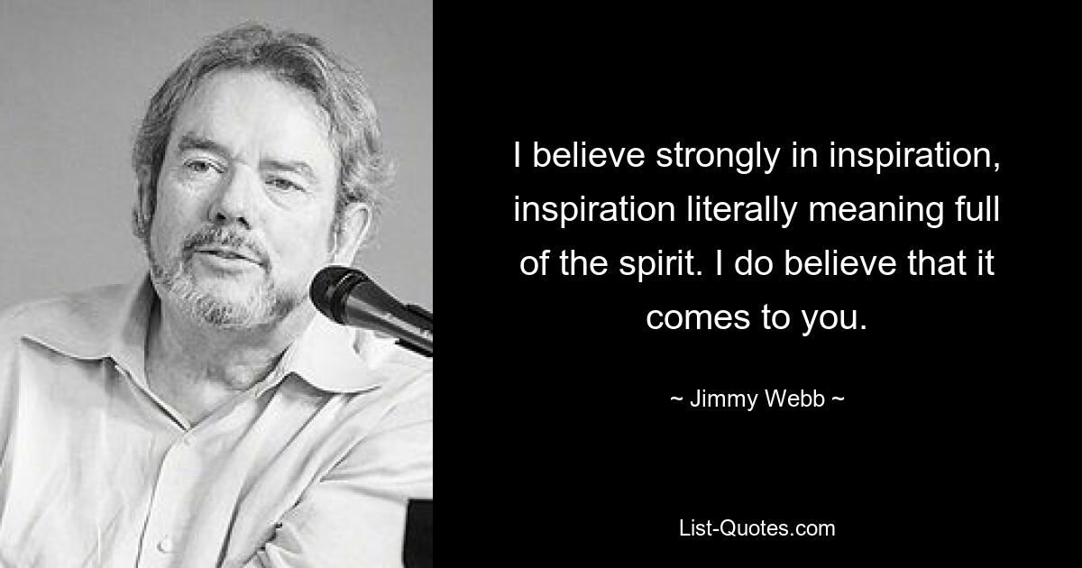 I believe strongly in inspiration, inspiration literally meaning full of the spirit. I do believe that it comes to you. — © Jimmy Webb