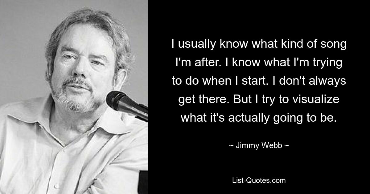 I usually know what kind of song I'm after. I know what I'm trying to do when I start. I don't always get there. But I try to visualize what it's actually going to be. — © Jimmy Webb