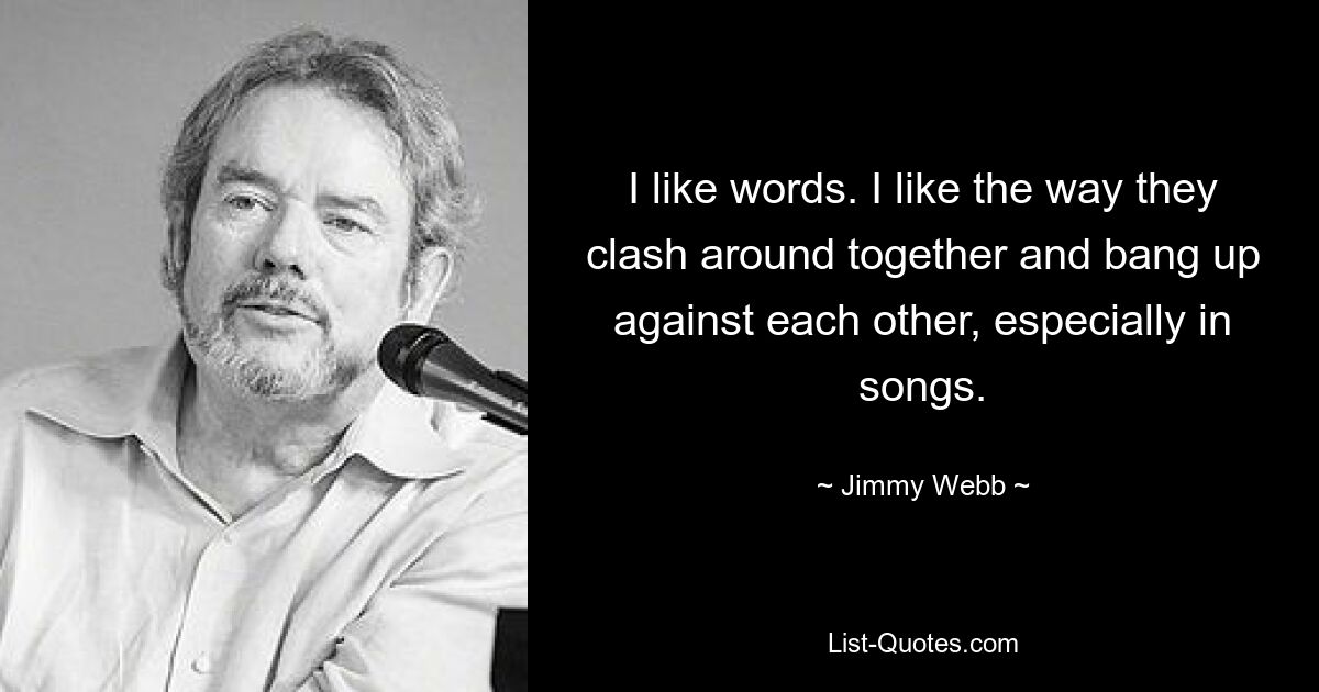 I like words. I like the way they clash around together and bang up against each other, especially in songs. — © Jimmy Webb