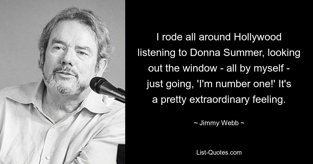 I rode all around Hollywood listening to Donna Summer, looking out the window - all by myself - just going, 'I'm number one!' It's a pretty extraordinary feeling. — © Jimmy Webb