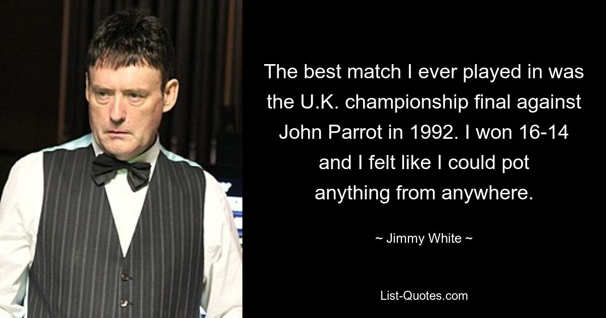 The best match I ever played in was the U.K. championship final against John Parrot in 1992. I won 16-14 and I felt like I could pot anything from anywhere. — © Jimmy White