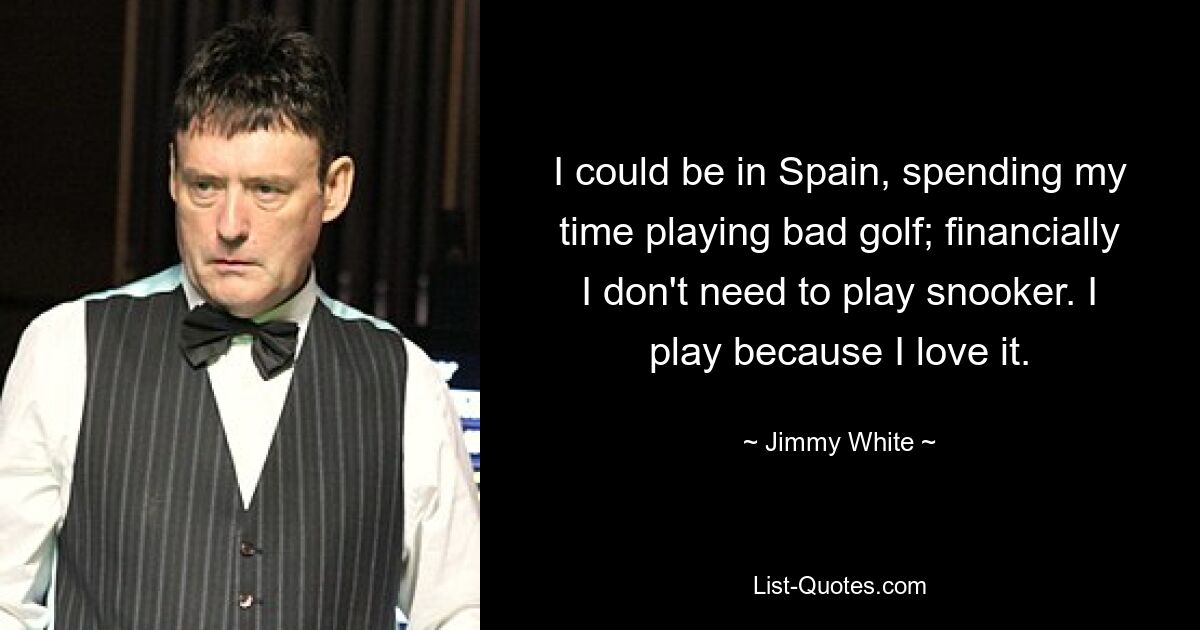 I could be in Spain, spending my time playing bad golf; financially I don't need to play snooker. I play because I love it. — © Jimmy White