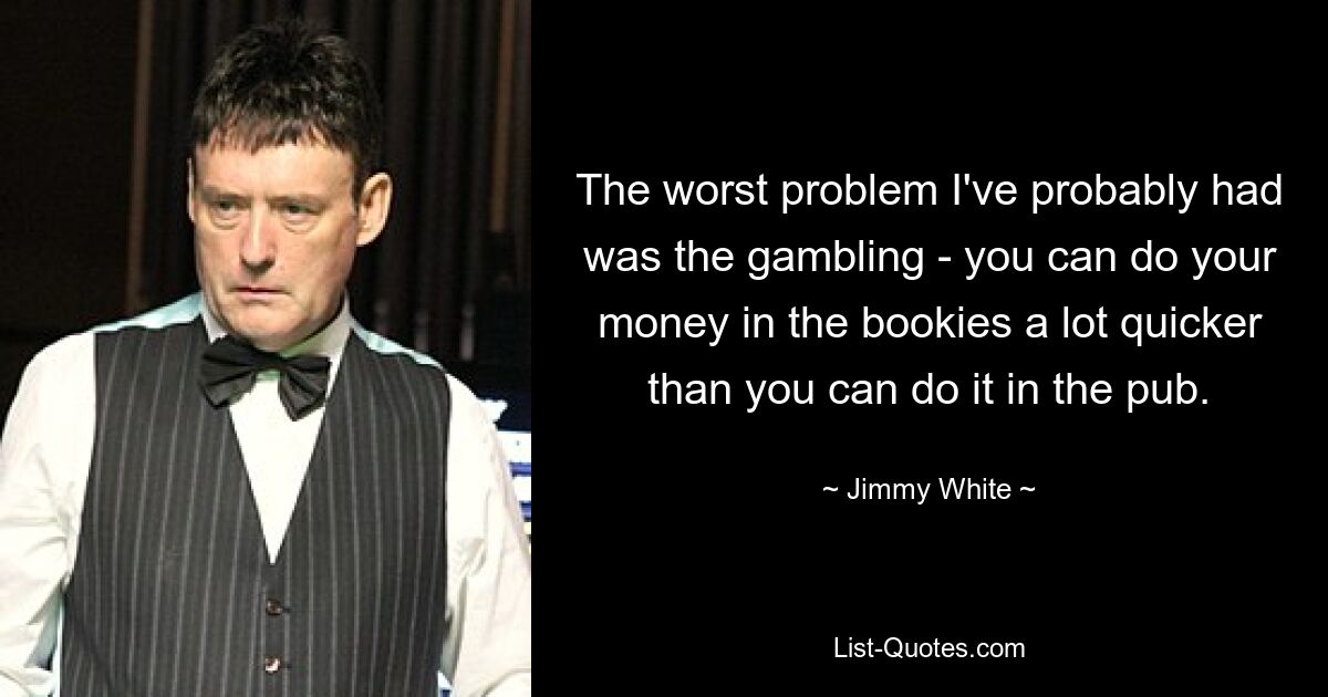 The worst problem I've probably had was the gambling - you can do your money in the bookies a lot quicker than you can do it in the pub. — © Jimmy White