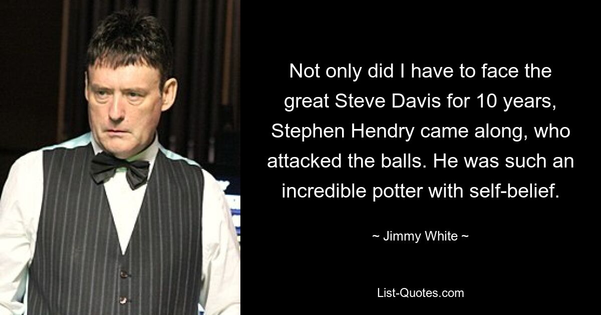 Not only did I have to face the great Steve Davis for 10 years, Stephen Hendry came along, who attacked the balls. He was such an incredible potter with self-belief. — © Jimmy White