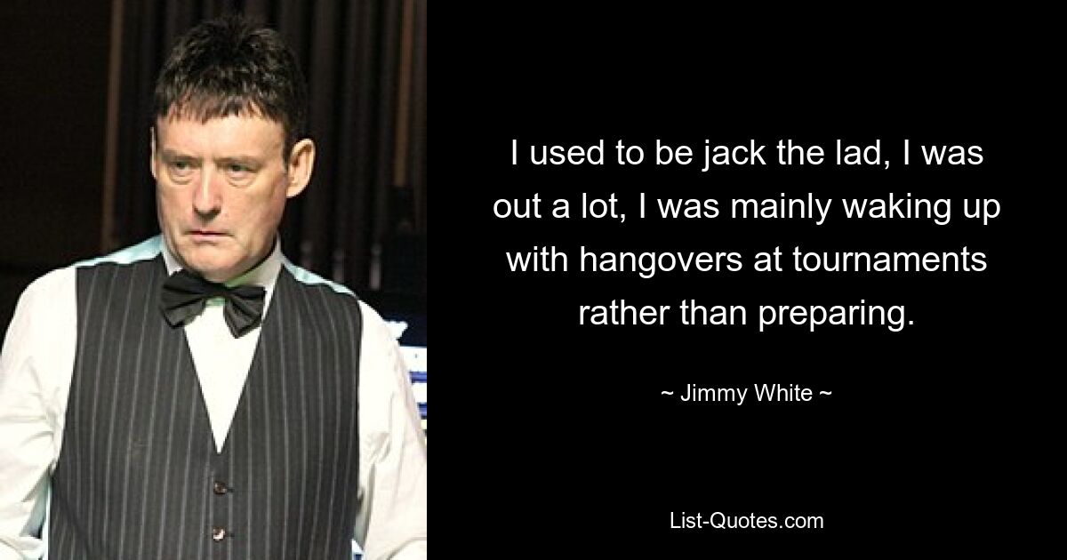 I used to be jack the lad, I was out a lot, I was mainly waking up with hangovers at tournaments rather than preparing. — © Jimmy White