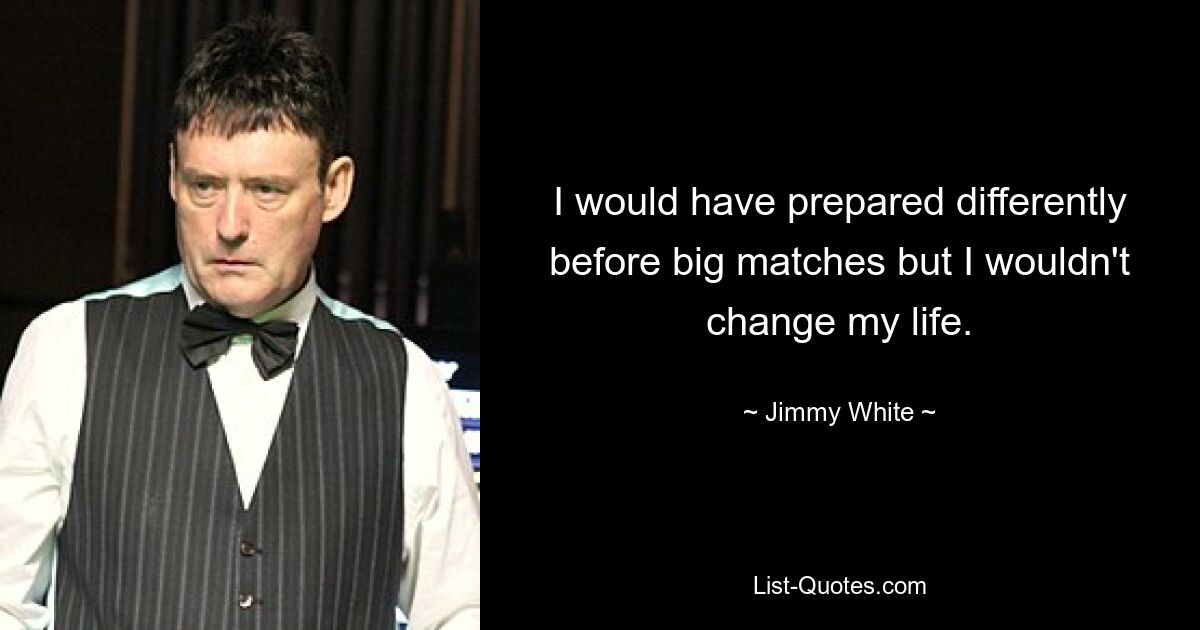 I would have prepared differently before big matches but I wouldn't change my life. — © Jimmy White