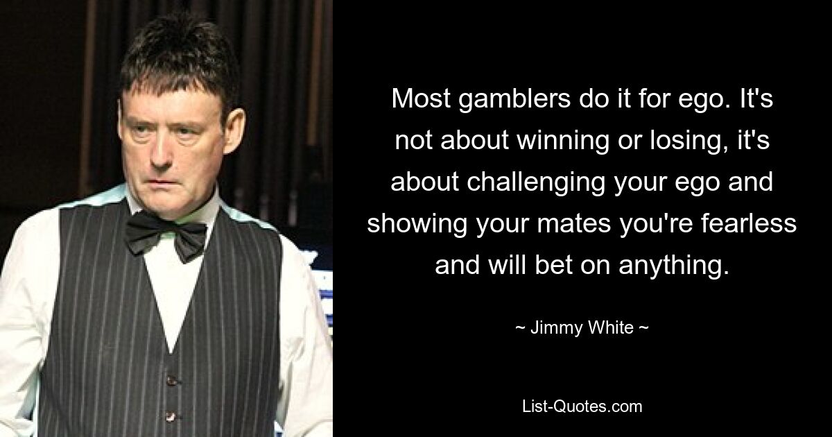 Most gamblers do it for ego. It's not about winning or losing, it's about challenging your ego and showing your mates you're fearless and will bet on anything. — © Jimmy White