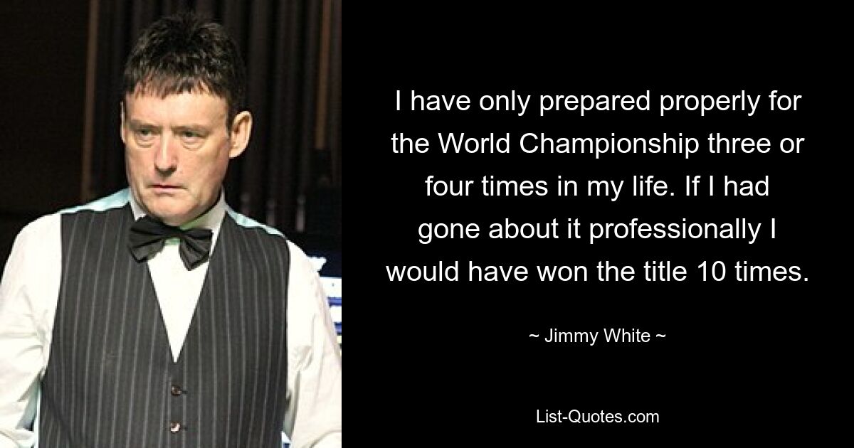 I have only prepared properly for the World Championship three or four times in my life. If I had gone about it professionally I would have won the title 10 times. — © Jimmy White