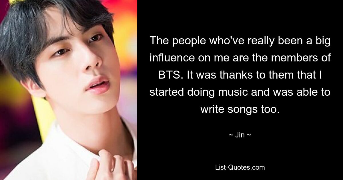 The people who've really been a big influence on me are the members of BTS. It was thanks to them that I started doing music and was able to write songs too. — © Jin