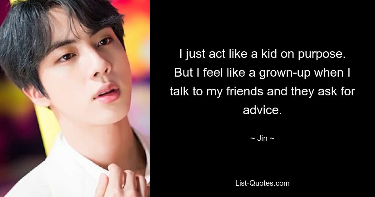 I just act like a kid on purpose. But I feel like a grown-up when I talk to my friends and they ask for advice. — © Jin