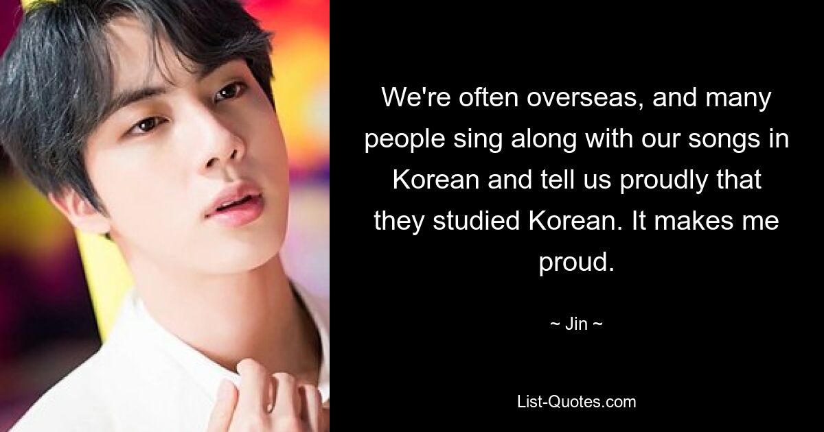 We're often overseas, and many people sing along with our songs in Korean and tell us proudly that they studied Korean. It makes me proud. — © Jin