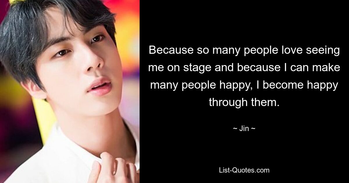 Because so many people love seeing me on stage and because I can make many people happy, I become happy through them. — © Jin