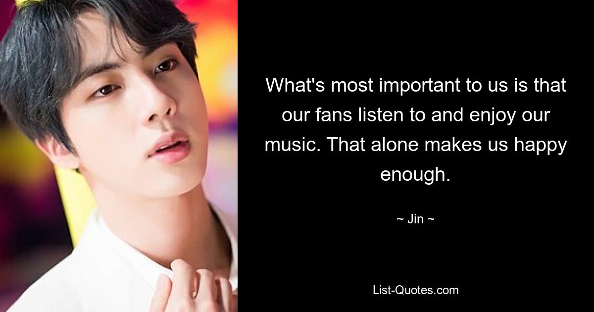 What's most important to us is that our fans listen to and enjoy our music. That alone makes us happy enough. — © Jin