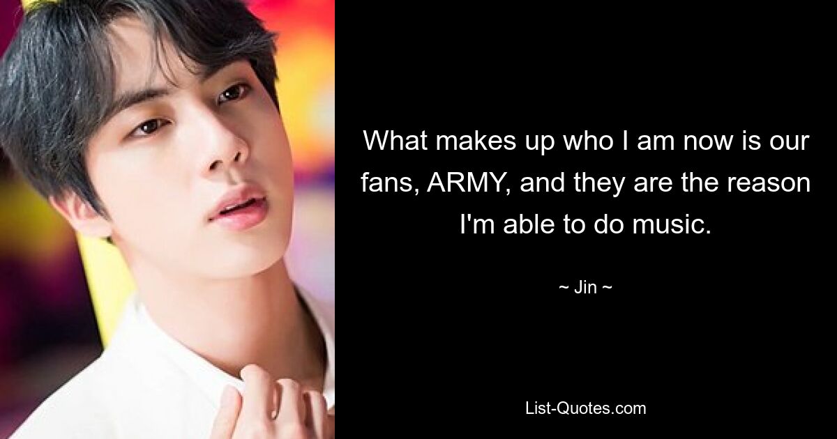 What makes up who I am now is our fans, ARMY, and they are the reason I'm able to do music. — © Jin