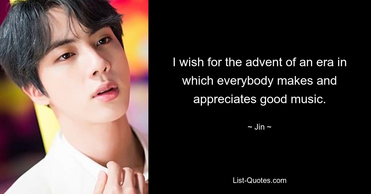 I wish for the advent of an era in which everybody makes and appreciates good music. — © Jin