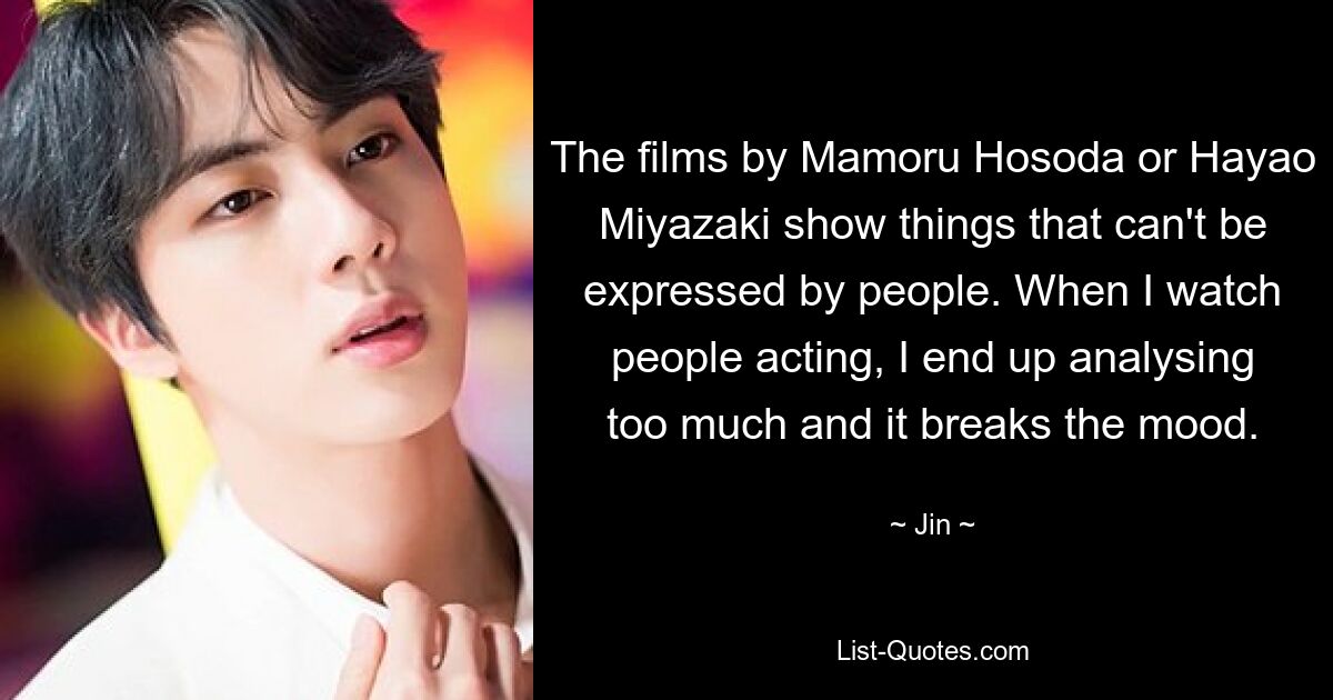 The films by Mamoru Hosoda or Hayao Miyazaki show things that can't be expressed by people. When I watch people acting, I end up analysing too much and it breaks the mood. — © Jin