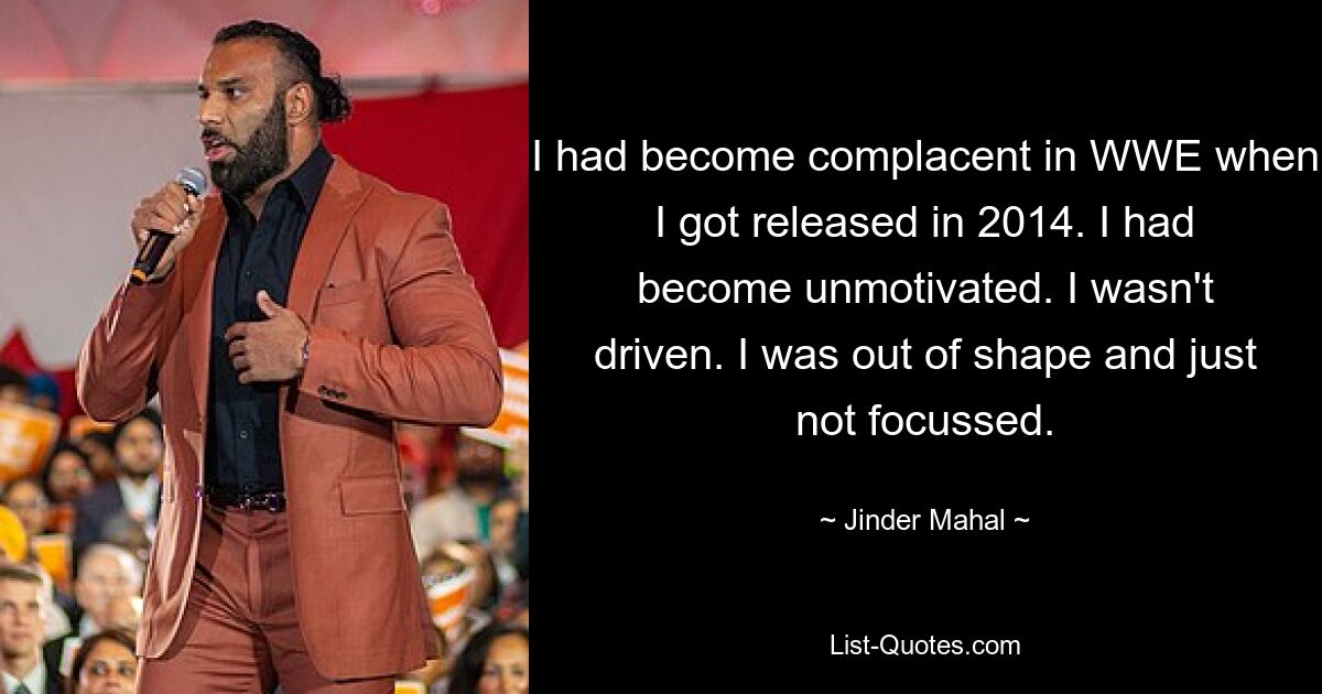 I had become complacent in WWE when I got released in 2014. I had become unmotivated. I wasn't driven. I was out of shape and just not focussed. — © Jinder Mahal