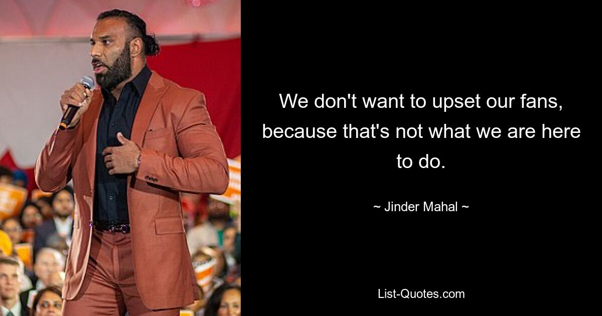 We don't want to upset our fans, because that's not what we are here to do. — © Jinder Mahal