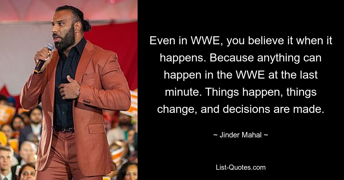 Even in WWE, you believe it when it happens. Because anything can happen in the WWE at the last minute. Things happen, things change, and decisions are made. — © Jinder Mahal