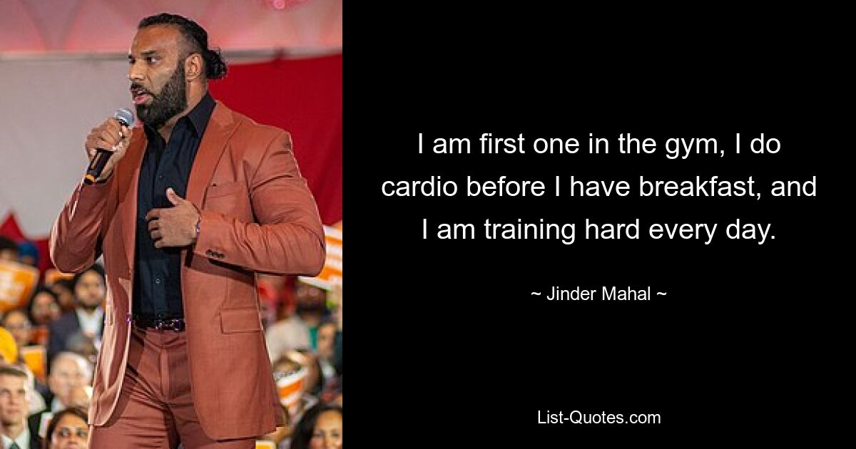 I am first one in the gym, I do cardio before I have breakfast, and I am training hard every day. — © Jinder Mahal