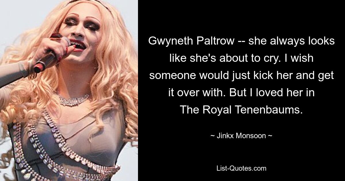 Gwyneth Paltrow -- she always looks like she's about to cry. I wish someone would just kick her and get it over with. But I loved her in The Royal Tenenbaums. — © Jinkx Monsoon