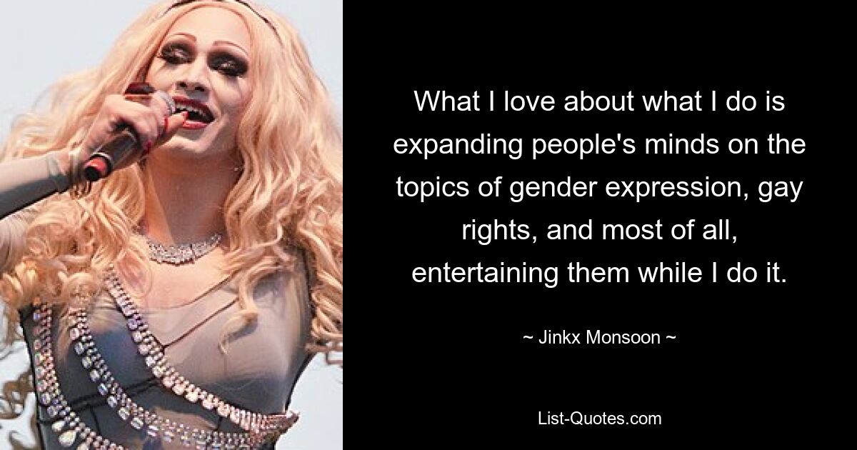 What I love about what I do is expanding people's minds on the topics of gender expression, gay rights, and most of all, entertaining them while I do it. — © Jinkx Monsoon