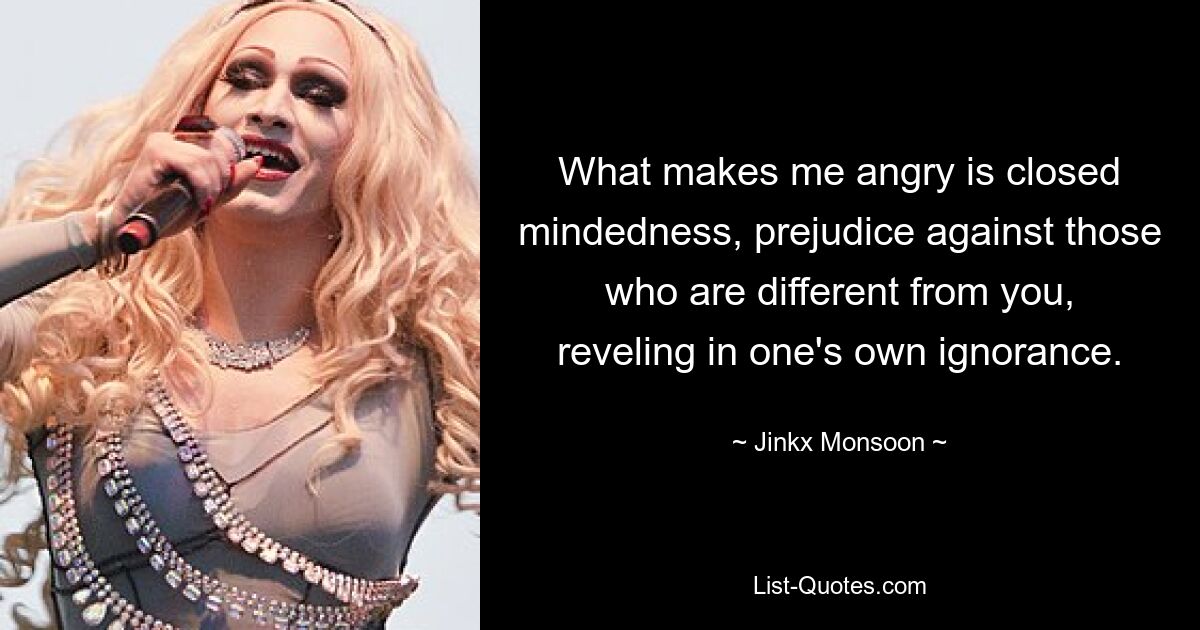 What makes me angry is closed mindedness, prejudice against those who are different from you, reveling in one's own ignorance. — © Jinkx Monsoon