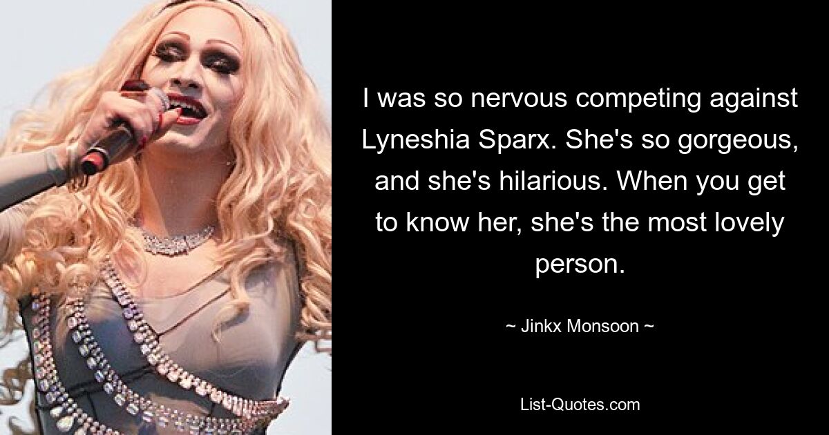 I was so nervous competing against Lyneshia Sparx. She's so gorgeous, and she's hilarious. When you get to know her, she's the most lovely person. — © Jinkx Monsoon