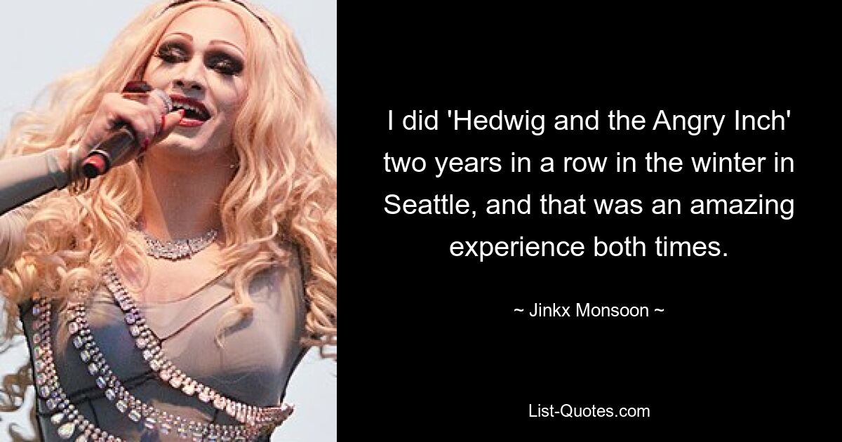 I did 'Hedwig and the Angry Inch' two years in a row in the winter in Seattle, and that was an amazing experience both times. — © Jinkx Monsoon