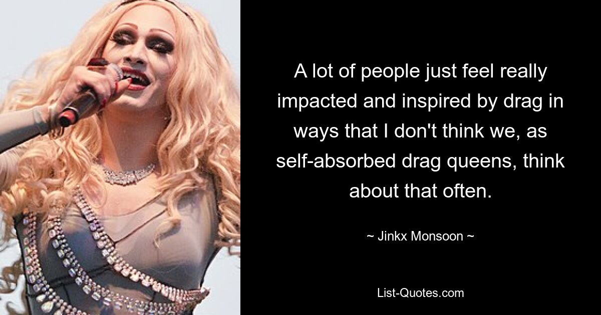 A lot of people just feel really impacted and inspired by drag in ways that I don't think we, as self-absorbed drag queens, think about that often. — © Jinkx Monsoon