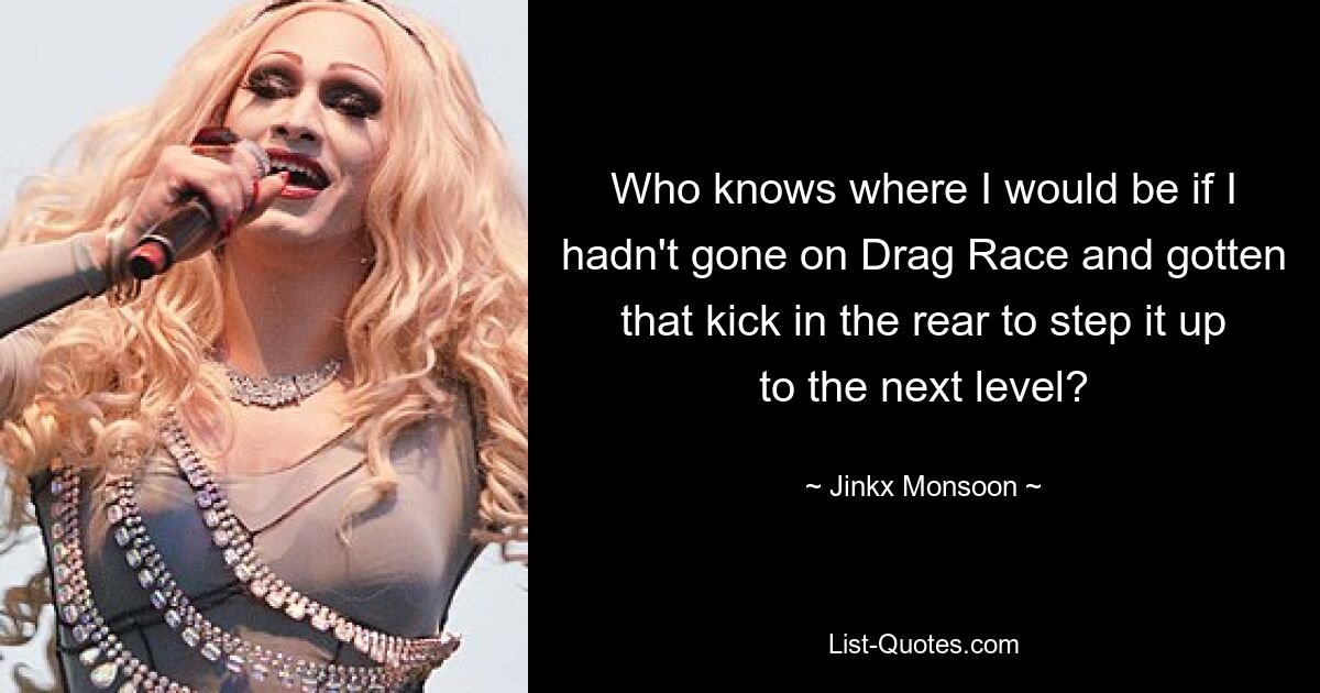 Who knows where I would be if I hadn't gone on Drag Race and gotten that kick in the rear to step it up to the next level? — © Jinkx Monsoon