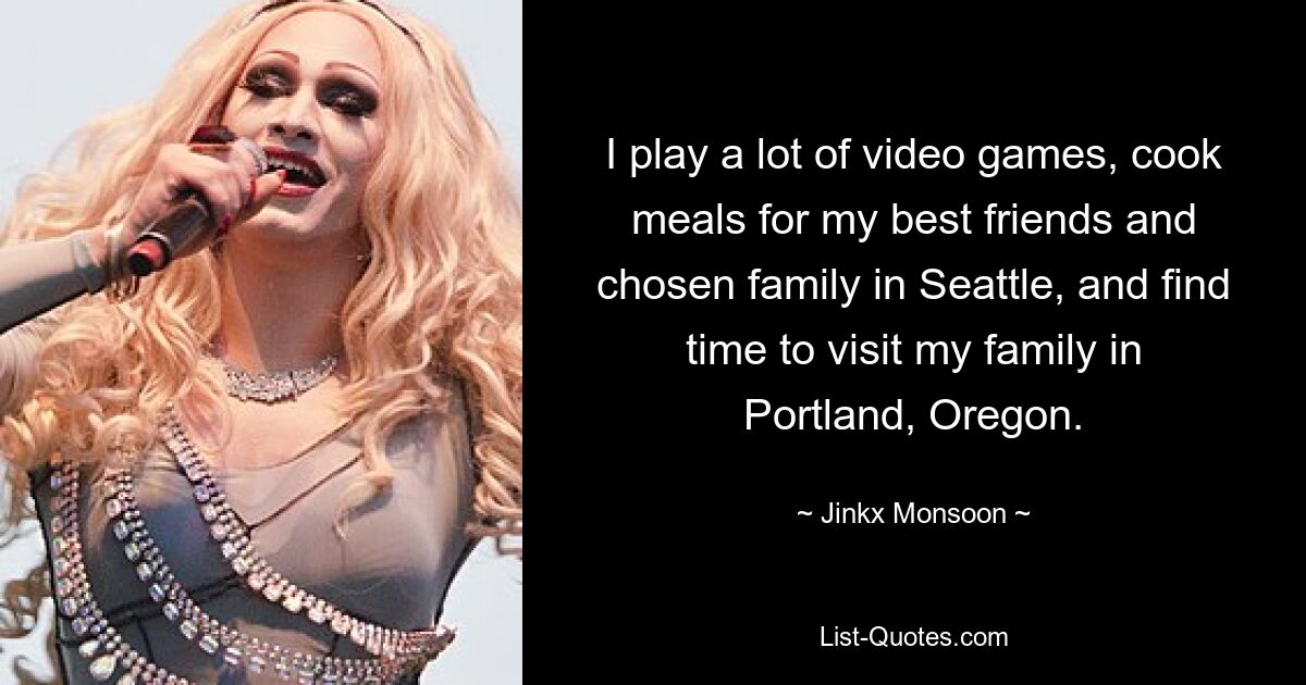 I play a lot of video games, cook meals for my best friends and chosen family in Seattle, and find time to visit my family in Portland, Oregon. — © Jinkx Monsoon