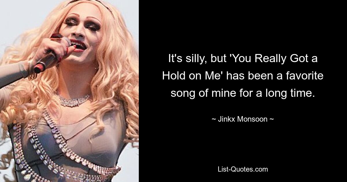 It's silly, but 'You Really Got a Hold on Me' has been a favorite song of mine for a long time. — © Jinkx Monsoon