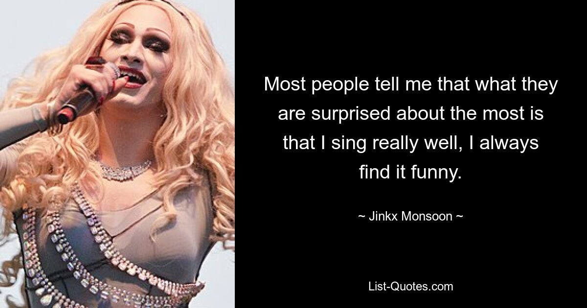 Most people tell me that what they are surprised about the most is that I sing really well, I always find it funny. — © Jinkx Monsoon