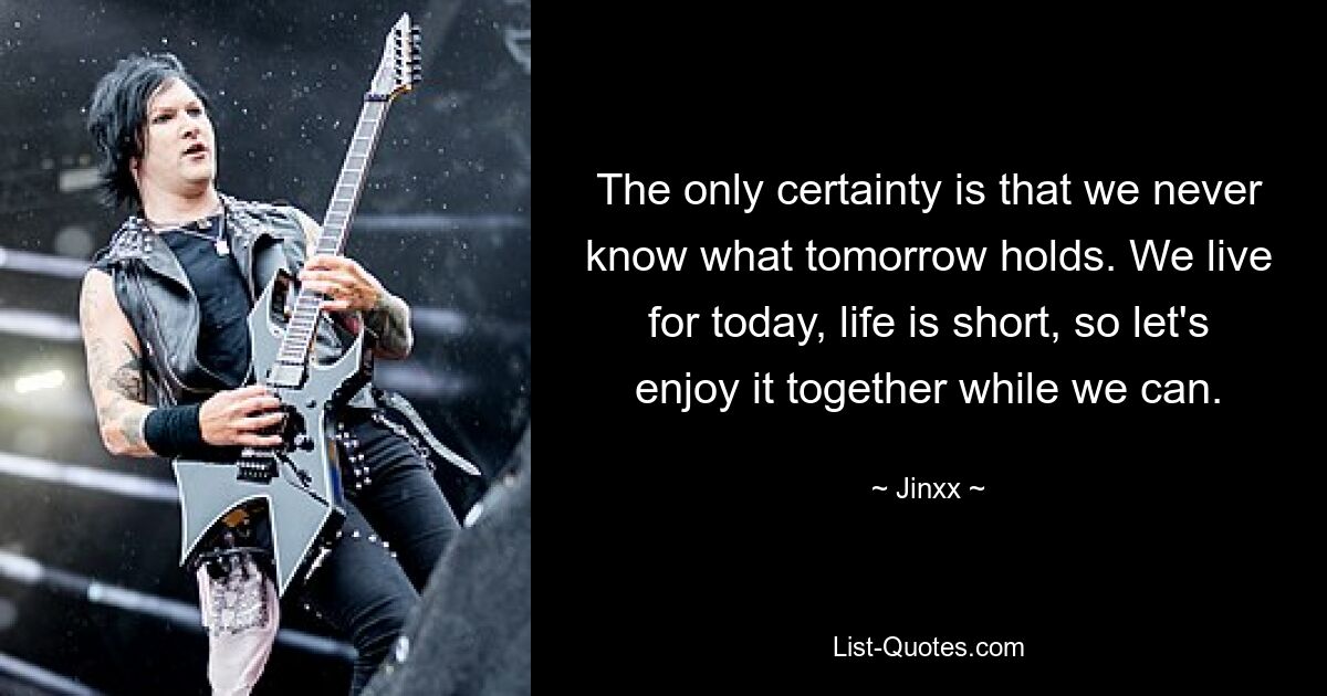 The only certainty is that we never know what tomorrow holds. We live for today, life is short, so let's enjoy it together while we can. — © Jinxx