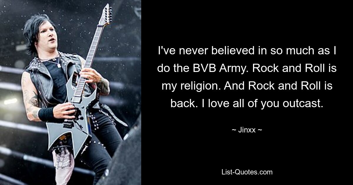 I've never believed in so much as I do the BVB Army. Rock and Roll is my religion. And Rock and Roll is back. I love all of you outcast. — © Jinxx