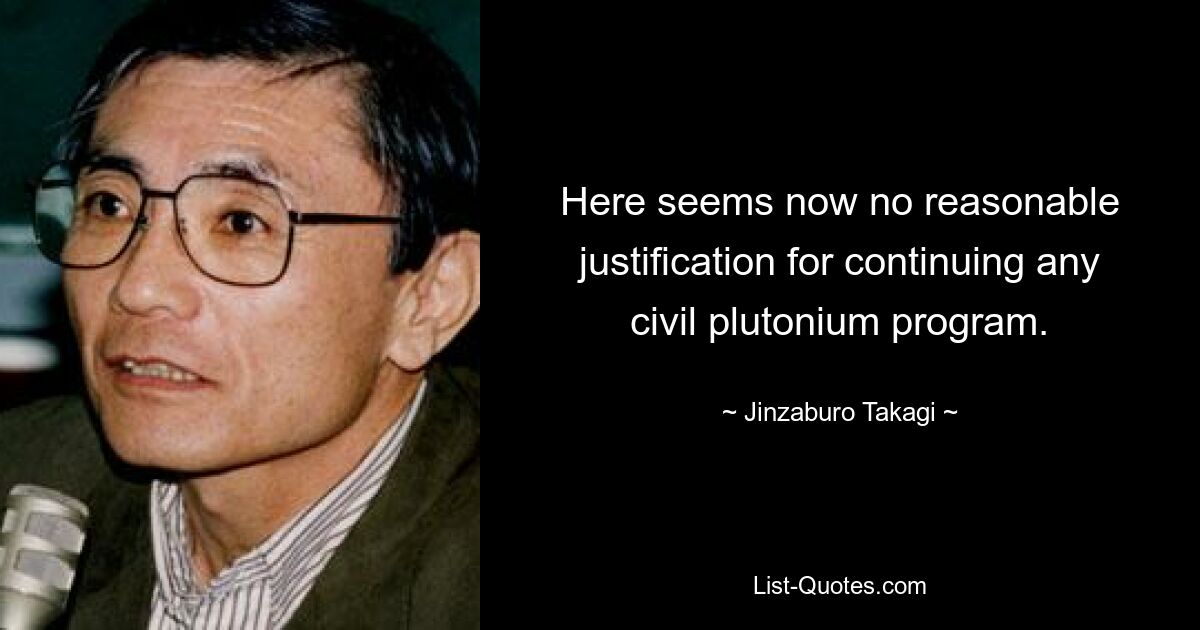 Here seems now no reasonable justification for continuing any civil plutonium program. — © Jinzaburo Takagi