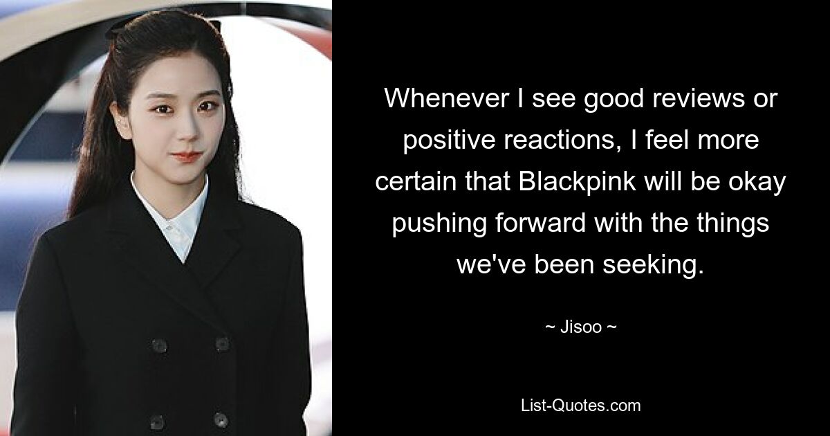 Whenever I see good reviews or positive reactions, I feel more certain that Blackpink will be okay pushing forward with the things we've been seeking. — © Jisoo