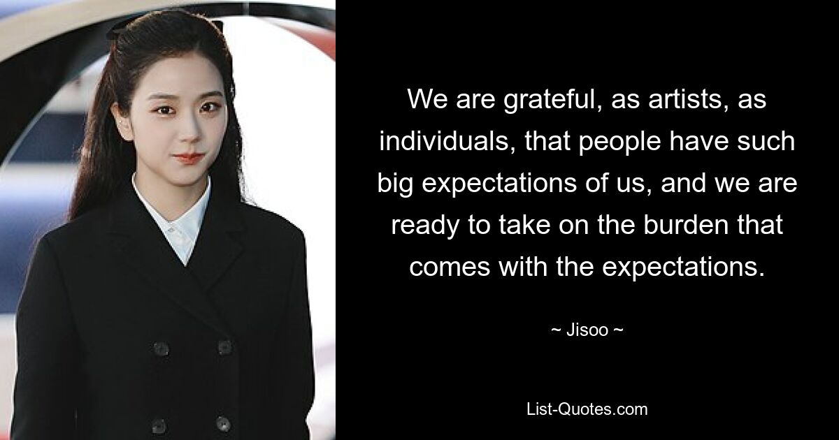 We are grateful, as artists, as individuals, that people have such big expectations of us, and we are ready to take on the burden that comes with the expectations. — © Jisoo